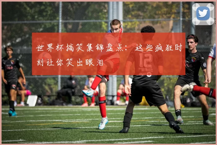 世界杯搞笑集锦盘点：这些疯狂时刻让你笑出眼泪