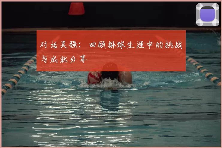 对话吴强：回顾排球生涯中的挑战与成就分享