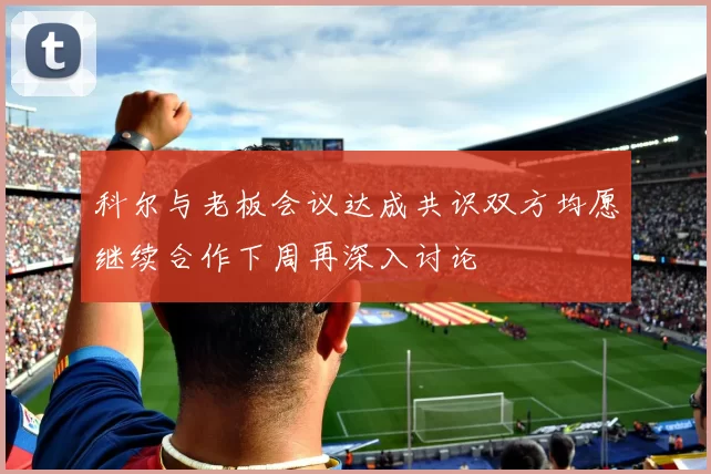科尔与老板会议达成共识双方均愿继续合作下周再深入讨论