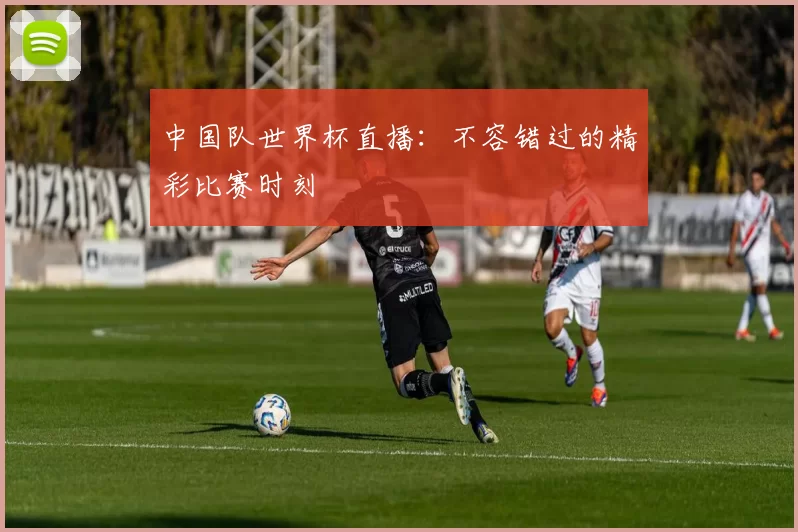 中国队世界杯直播：不容错过的精彩比赛时刻