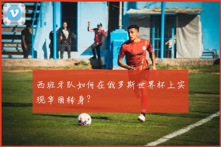 西班牙队如何在俄罗斯世界杯上实现华丽转身？