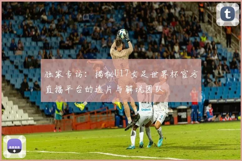 独家专访：揭秘U17女足世界杯官方直播平台的选片与解说团队