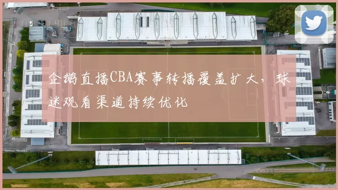 企鹅直播CBA赛事转播覆盖扩大，球迷观看渠道持续优化