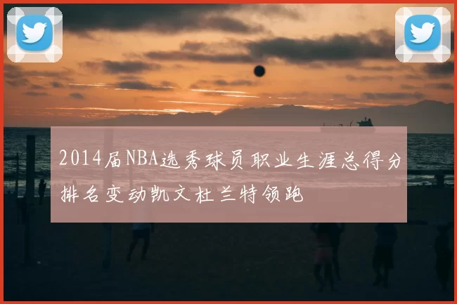 2014届NBA选秀球员职业生涯总得分排名变动凯文杜兰特领跑