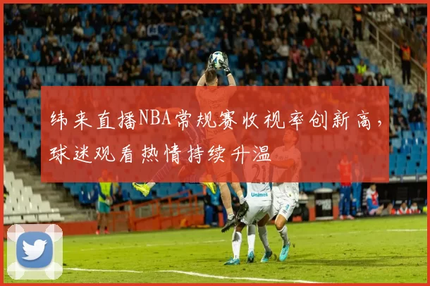 纬来直播NBA常规赛收视率创新高，球迷观看热情持续升温