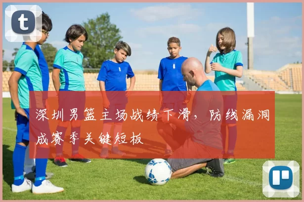 深圳男篮主场战绩下滑，防线漏洞成赛季关键短板