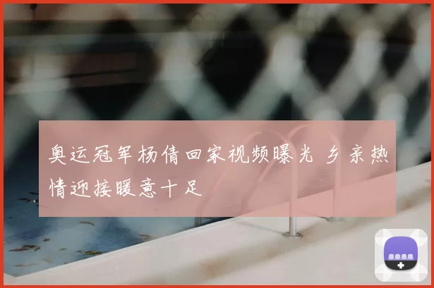 奥运冠军杨倩回家视频曝光 乡亲热情迎接暖意十足