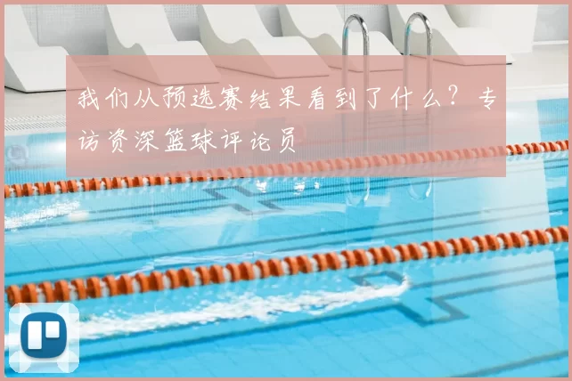 我们从预选赛结果看到了什么？专访资深篮球评论员