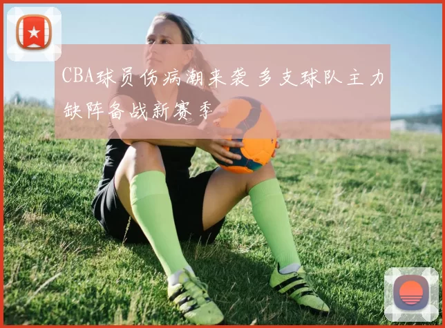 CBA球员伤病潮来袭 多支球队主力缺阵备战新赛季