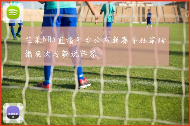芒果NBA直播平台公布新赛季独家转播场次与解说阵容