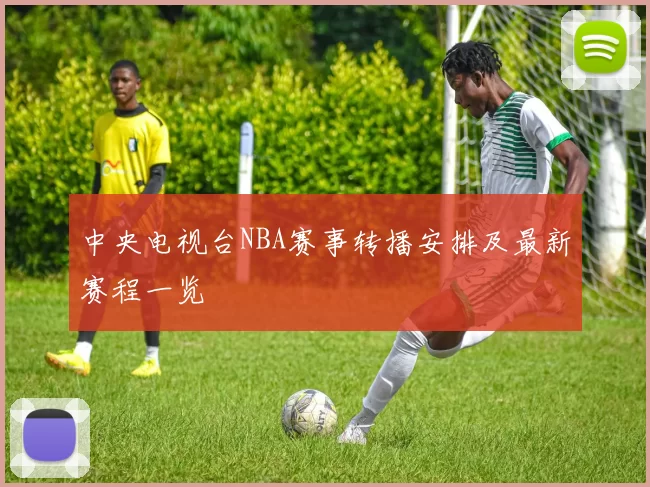 中央电视台NBA赛事转播安排及最新赛程一览