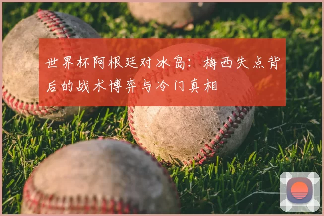 世界杯阿根廷对冰岛：梅西失点背后的战术博弈与冷门真相