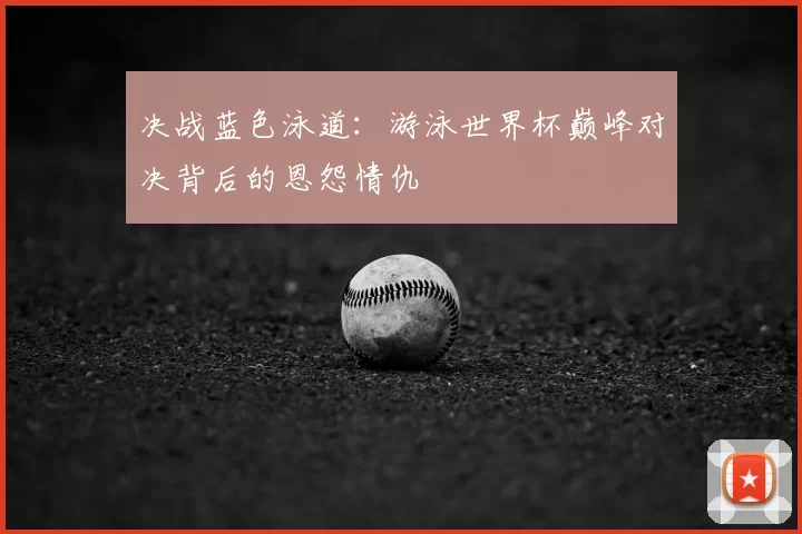 决战蓝色泳道：游泳世界杯巅峰对决背后的恩怨情仇