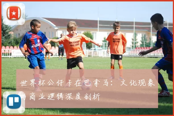 世界杯公仔卡在巴拿马:文化现象与商业逻辑深度剖析