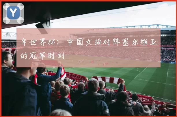 年世界杯:中国女排对阵塞尔维亚的冠军时刻