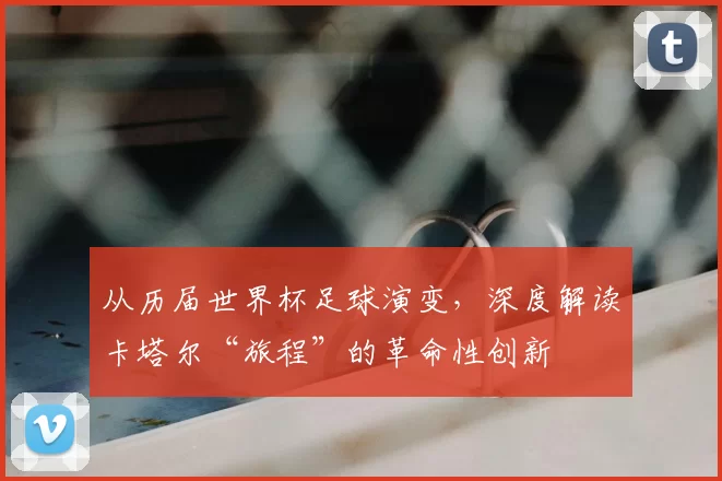 从历届世界杯足球演变，深度解读卡塔尔“旅程”的革命性创新
