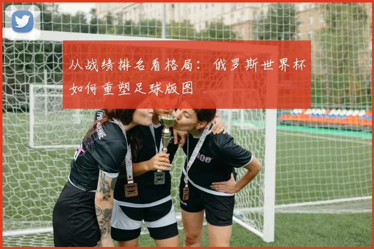 从战绩排名看格局：俄罗斯世界杯如何重塑足球版图