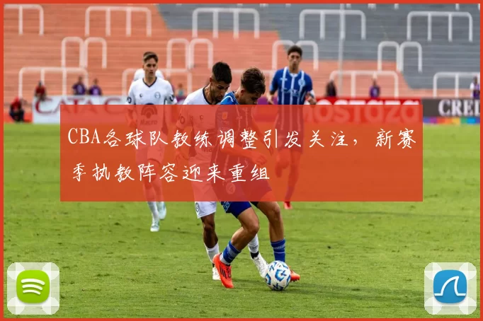 CBA各球队教练调整引发关注,新赛季执教阵容迎来重组