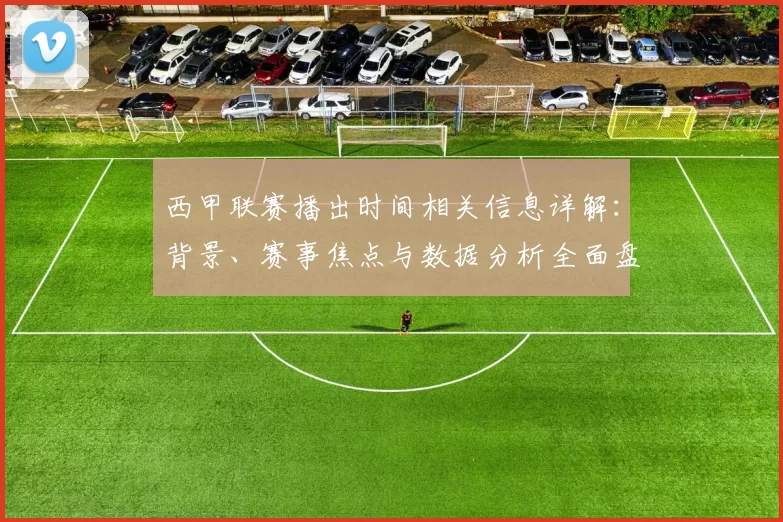 西甲联赛播出时间相关信息详解：背景、赛事焦点与数据分析全面盘点