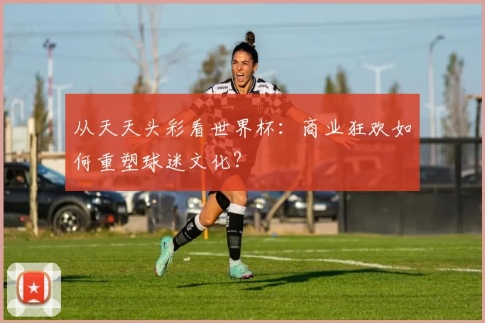 从天天头彩看世界杯：商业狂欢如何重塑球迷文化？