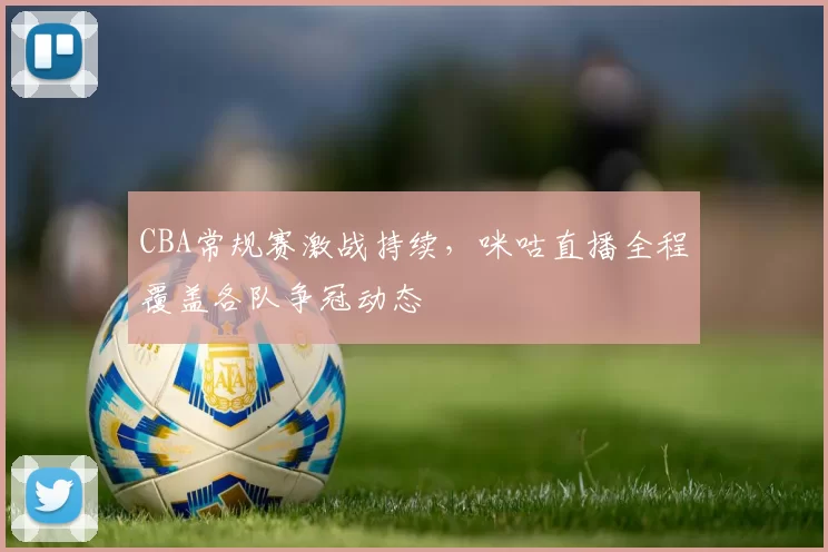 CBA常规赛激战持续，咪咕直播全程覆盖各队争冠动态