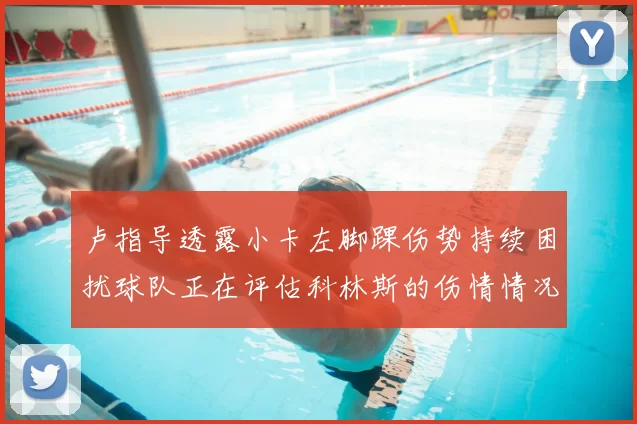 卢指导透露小卡左脚踝伤势持续困扰球队正在评估科林斯的伤情情况