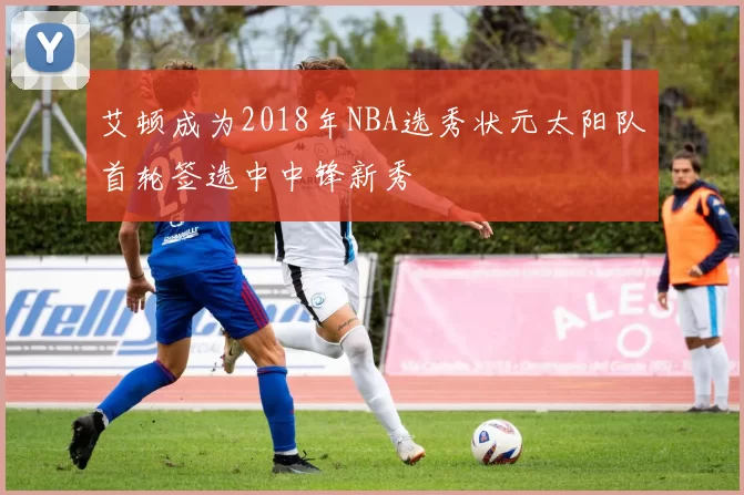 艾顿成为2018年NBA选秀状元太阳队首轮签选中中锋新秀