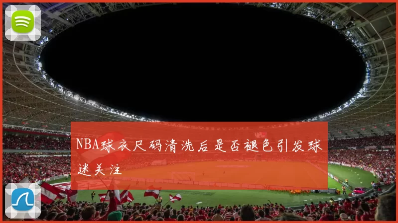 NBA球衣尺码清洗后是否褪色引发球迷关注
