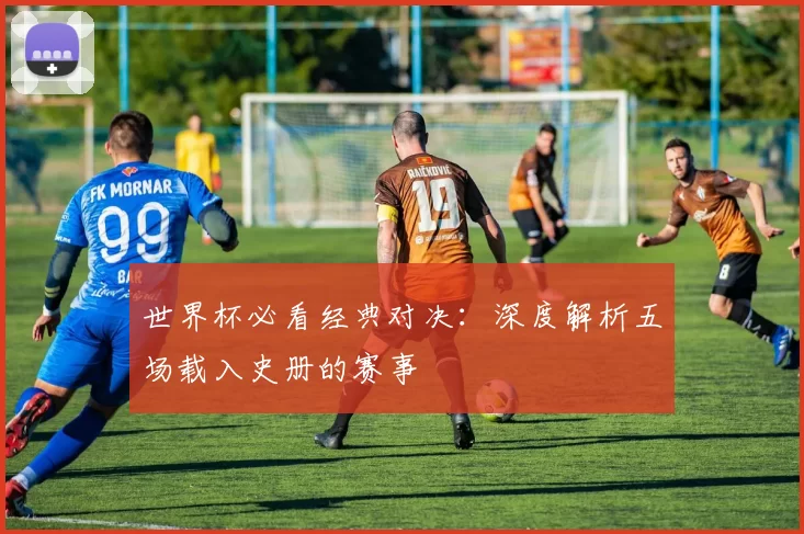 世界杯必看经典对决：深度解析五场载入史册的赛事