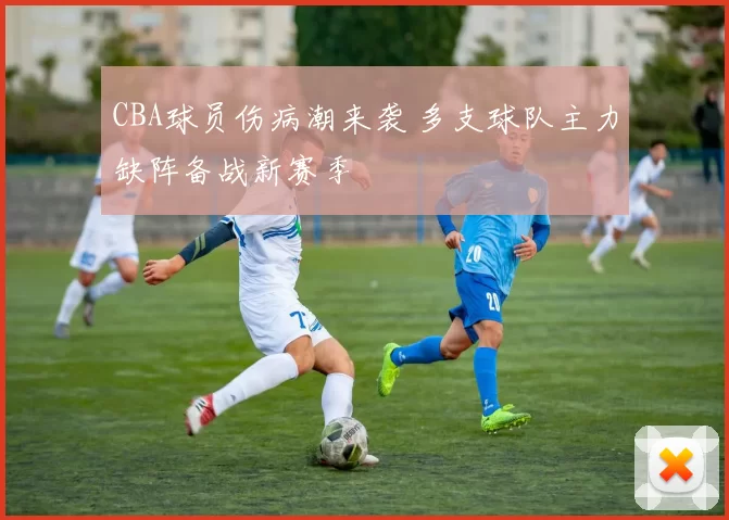 CBA球员伤病潮来袭 多支球队主力缺阵备战新赛季