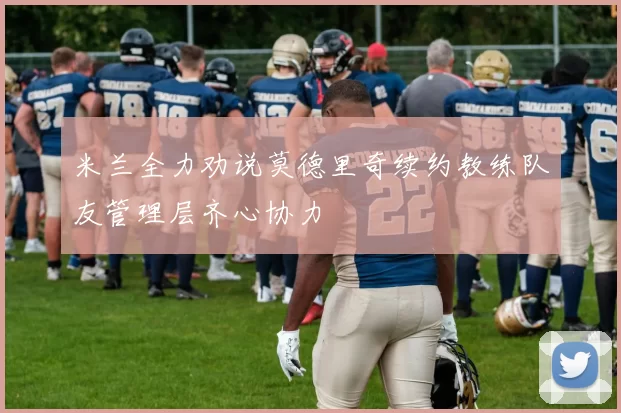 米兰全力劝说莫德里奇续约教练队友管理层齐心协力