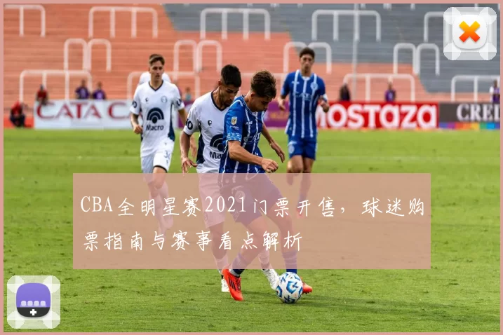 CBA全明星赛2021门票开售,球迷购票指南与赛事看点解析