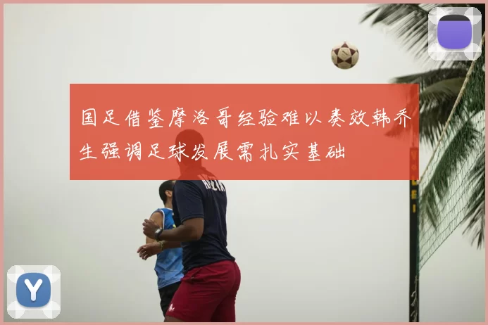 国足借鉴摩洛哥经验难以奏效韩乔生强调足球发展需扎实基础