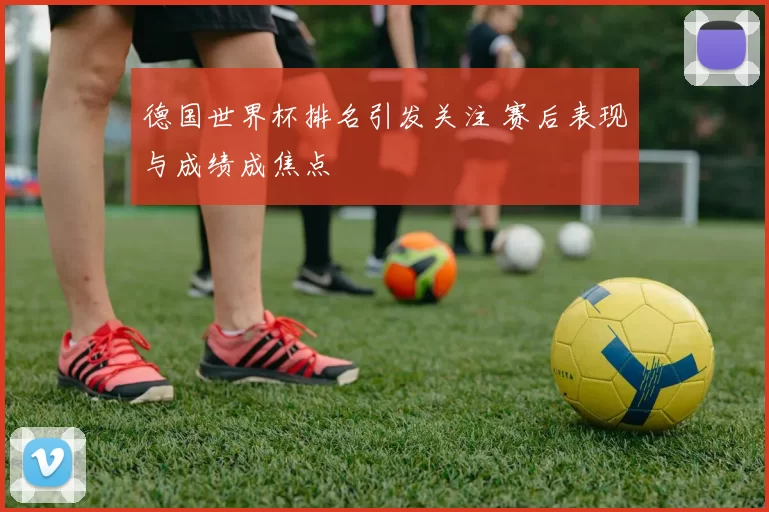 德国世界杯排名引发关注 赛后表现与成绩成焦点