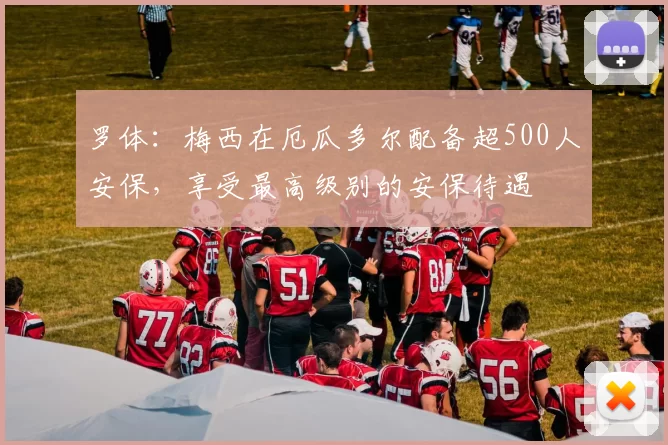 罗体:梅西在厄瓜多尔配备超500人安保,享受最高级别的安保待遇