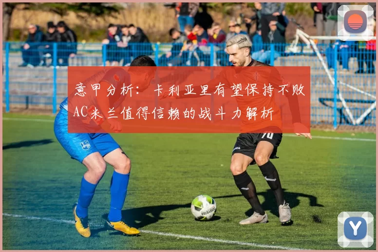 意甲分析:卡利亚里有望保持不败AC米兰值得信赖的战斗力解析
