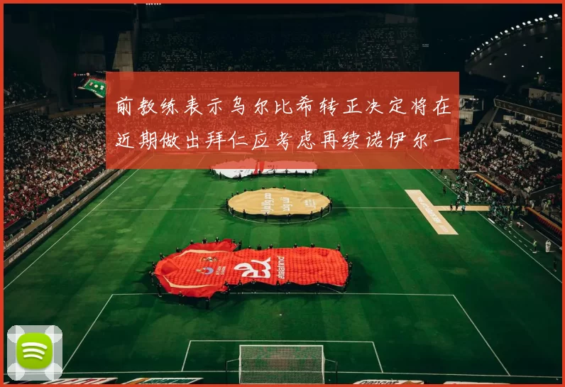 前教练表示乌尔比希转正决定将在近期做出拜仁应考虑再续诺伊尔一年合同