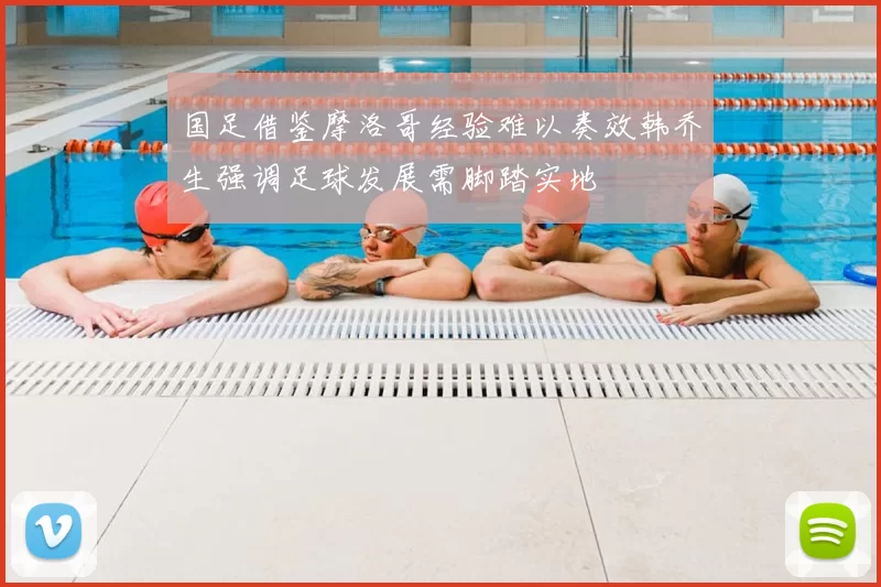 国足借鉴摩洛哥经验难以奏效韩乔生强调足球发展需脚踏实地