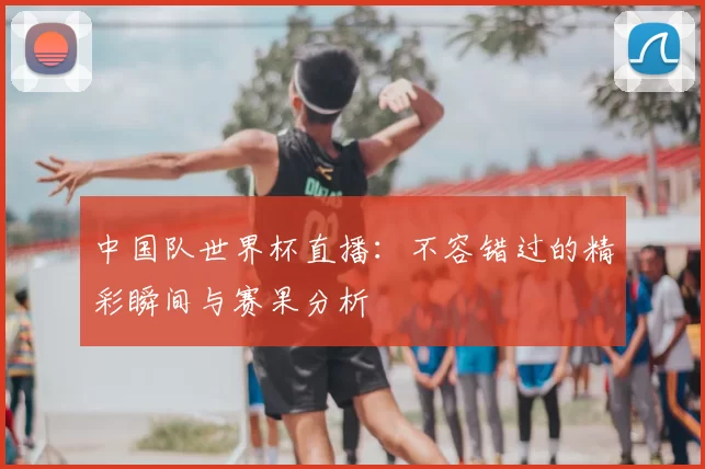 中国队世界杯直播：不容错过的精彩瞬间与赛果分析