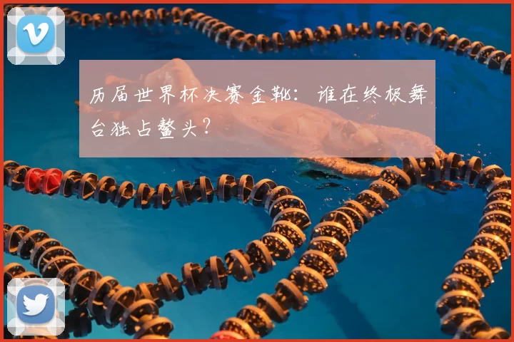 历届世界杯决赛金靴：谁在终极舞台独占鳌头？