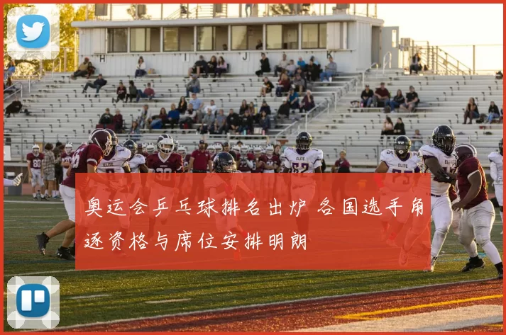 奥运会乒乓球排名出炉 各国选手角逐资格与席位安排明朗