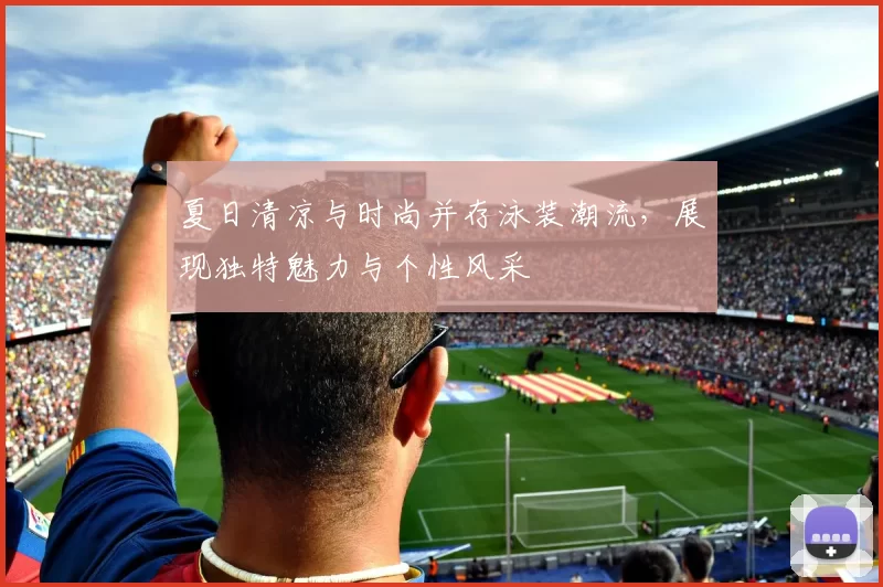 夏日清凉与时尚并存泳装潮流,展现独特魅力与个性风采