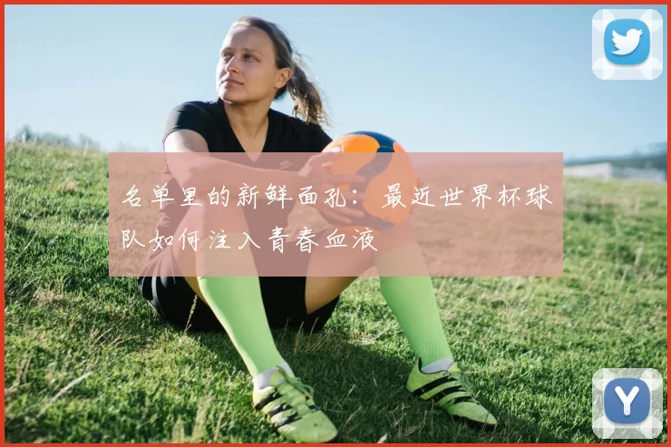 名单里的新鲜面孔：最近世界杯球队如何注入青春血液
