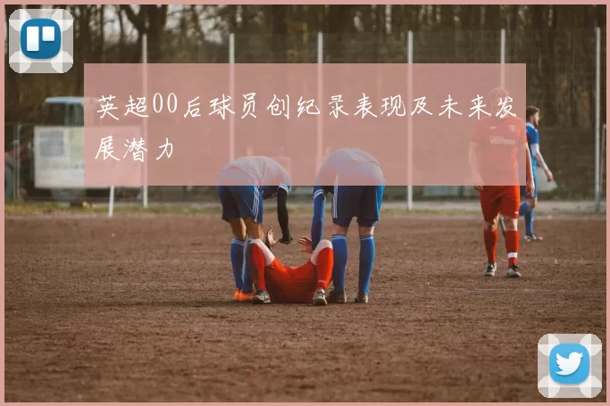 英超00后球员创纪录表现及未来发展潜力
