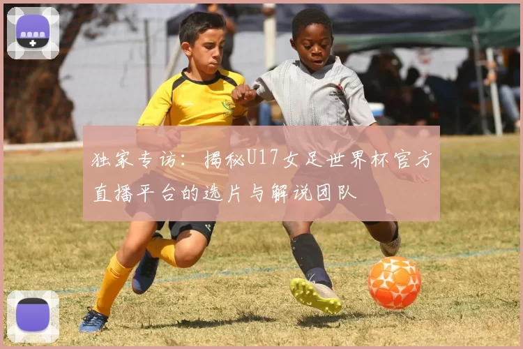 独家专访：揭秘U17女足世界杯官方直播平台的选片与解说团队