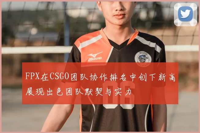 FPX在CSGO团队协作排名中创下新高展现出色团队默契与实力
