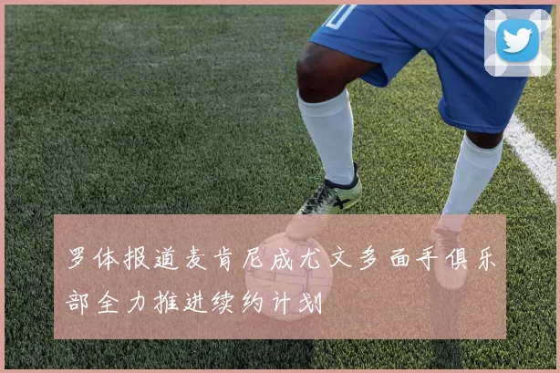 罗体报道麦肯尼成尤文多面手俱乐部全力推进续约计划