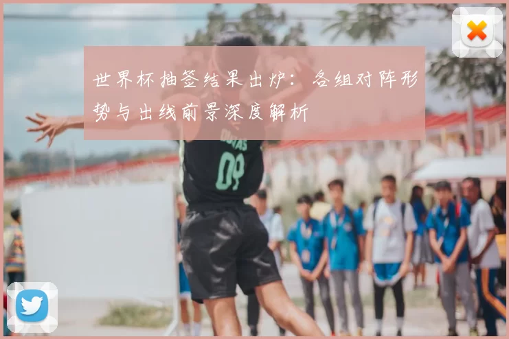 世界杯抽签结果出炉：各组对阵形势与出线前景深度解析