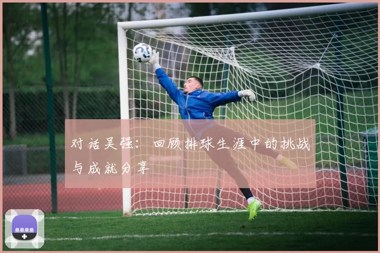 对话吴强：回顾排球生涯中的挑战与成就分享