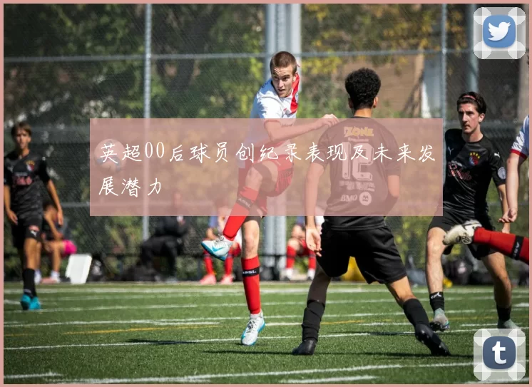 英超00后球员创纪录表现及未来发展潜力